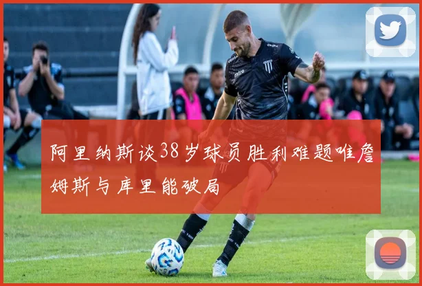 阿里纳斯谈38岁球员胜利难题唯詹姆斯与库里能破局