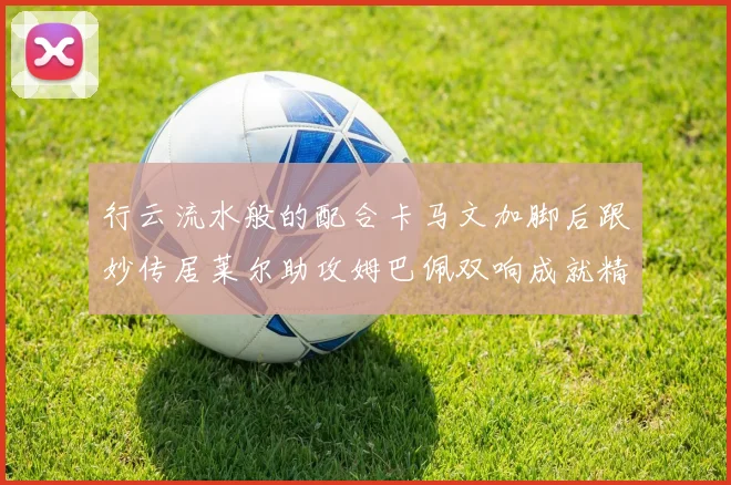 行云流水般的配合卡马文加脚后跟妙传居莱尔助攻姆巴佩双响成就精彩瞬间