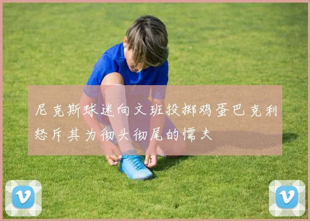 尼克斯球迷向文班投掷鸡蛋巴克利怒斥其为彻头彻尾的懦夫