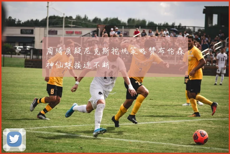周琦质疑尼克斯挖坑策略赞布伦森神仙球接连不断