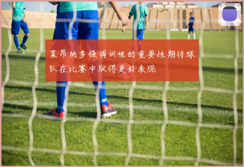 莱昂纳多强调训练的重要性期待球队在比赛中取得更好表现