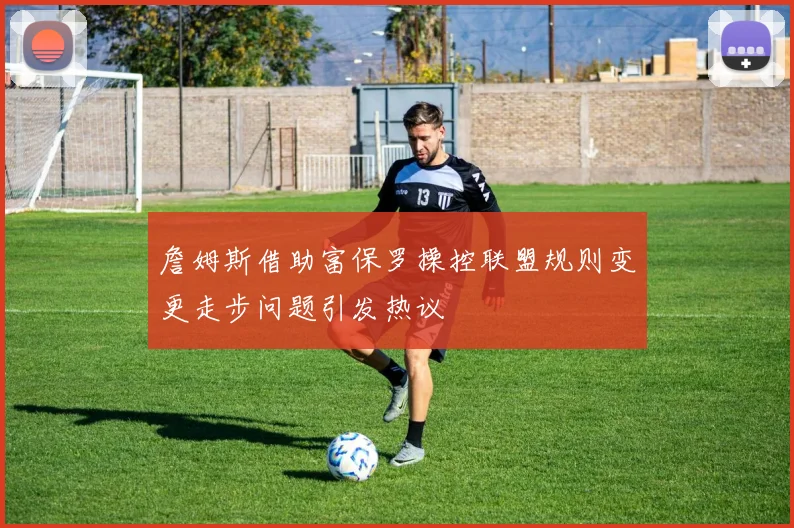 詹姆斯借助富保罗操控联盟规则变更走步问题引发热议