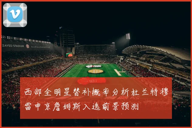 西部全明星替补概率分析杜兰特穆雷申京詹姆斯入选前景预测