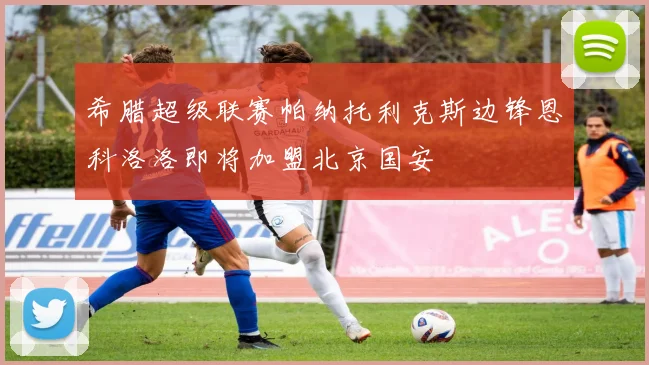 希腊超级联赛帕纳托利克斯边锋恩科洛洛即将加盟北京国安