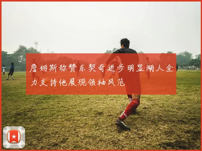 詹姆斯称赞东契奇进步明显湖人全力支持他展现领袖风范