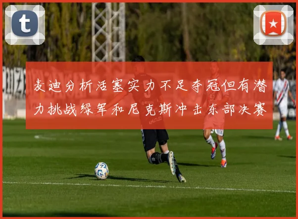 麦迪分析活塞实力不足夺冠但有潜力挑战绿军和尼克斯冲击东部决赛