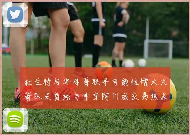 杜兰特与字母哥联手可能性增大火箭队五首轮与申京阿门成交易焦点