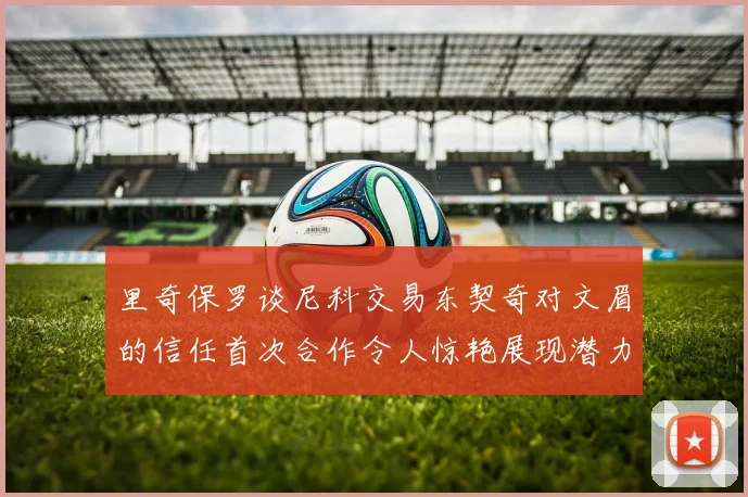 里奇保罗谈尼科交易东契奇对文眉的信任首次合作令人惊艳展现潜力