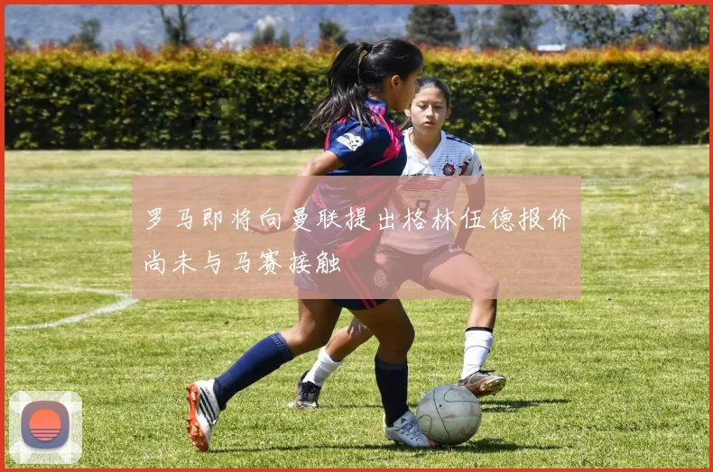 罗马即将向曼联提出格林伍德报价尚未与马赛接触
