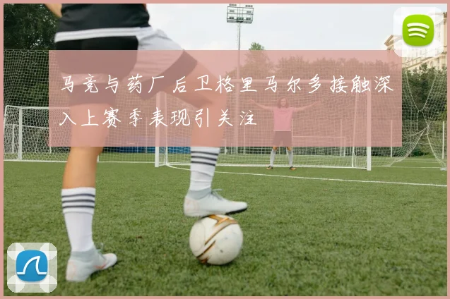 马竞与药厂后卫格里马尔多接触深入上赛季表现引关注
