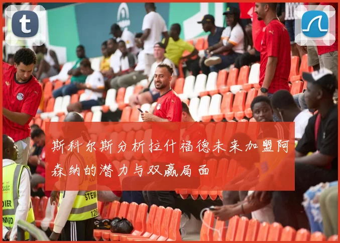 斯科尔斯分析拉什福德未来加盟阿森纳的潜力与双赢局面